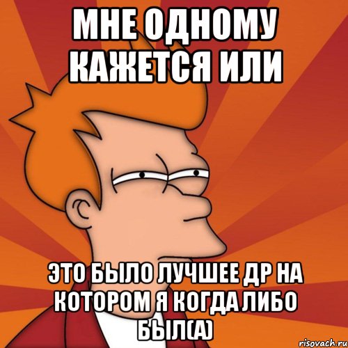 мне одному кажется или это было лучшее др на котором я когда либо был(а), Мем Мне кажется или (Фрай Футурама)