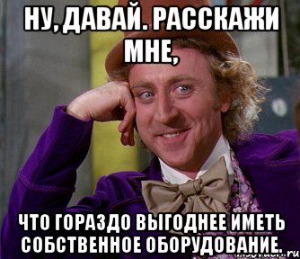 ну, давай. расскажи мне, что гораздо выгоднее иметь собственное оборудование., Мем мое лицо