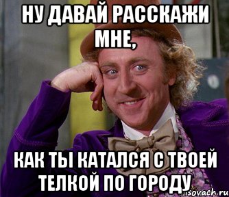 ну давай расскажи мне, как ты катался с твоей телкой по городу, Мем мое лицо