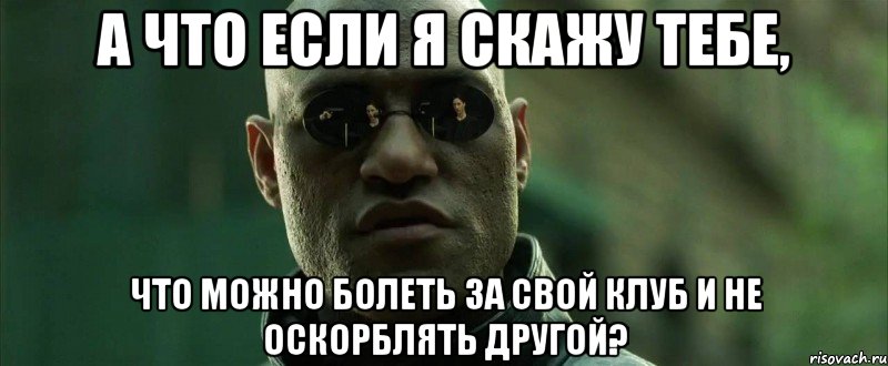 а что если я скажу тебе, что можно болеть за свой клуб и не оскорблять другой?