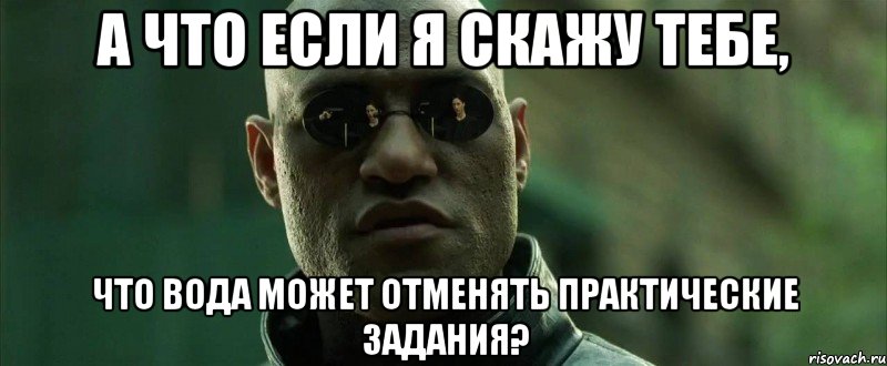 а что если я скажу тебе, что вода может отменять практические задания?