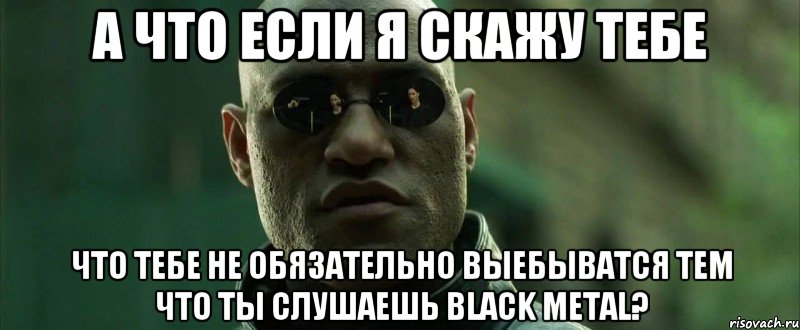 а что если я скажу тебе что тебе не обязательно выебыватся тем что ты слушаешь black metal?