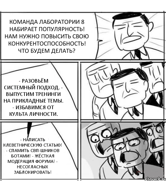 КОМАНДА ЛАБОРАТОРИИ 8 НАБИРАЕТ ПОПУЛЯРНОСТЬ! НАМ НУЖНО ПОВЫСИТЬ СВОЮ КОНКУРЕНТОСПОСОБНОСТЬ! ЧТО БУДЕМ ДЕЛАТЬ? - РАЗОВЬЁМ СИСТЕМНЫЙ ПОДХОД. - ВЫПУСТИМ ТРЕНИНГИ НА ПРИКЛАДНЫЕ ТЕМЫ. - ИЗБАВИМСЯ ОТ КУЛЬТА ЛИЧНОСТИ. - НАПИСАТЬ КЛЕВЕТНИЧЕСКУЮ СТАТЬЮ! - СПАМИТЬ СВП-ШНИКОВ БОТАМИ! - ЖЁСТКАЯ МОДЕРАЦИЯ ФОРУМА! - НЕСОГЛАСНЫХ ЗАБЛОКИРОВАТЬ!, Комикс нам нужна новая идея