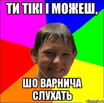 ти тікі і можеш, шо варнича слухать