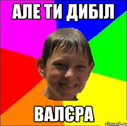 але ти дибіл валєра