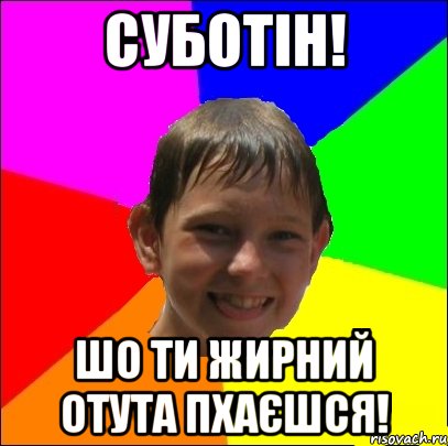 суботін! шо ти жирний отута пхаєшся!