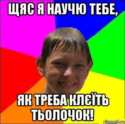 щяс я научю тебе, як треба клєїть тьолочок!