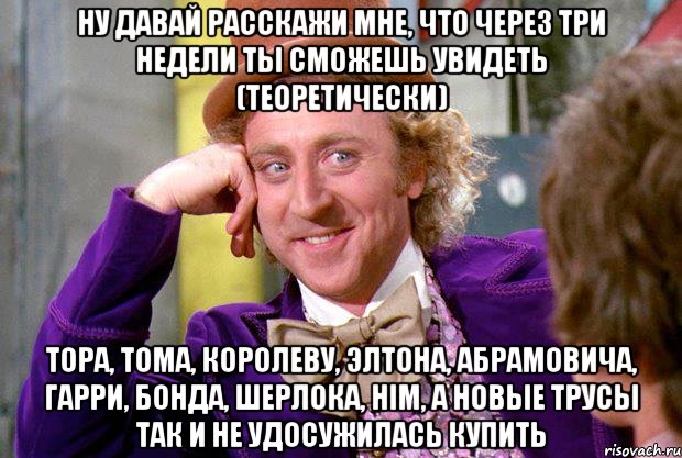 ну давай расскажи мне, что через три недели ты сможешь увидеть (теоретически) тора, тома, королеву, элтона, абрамовича, гарри, бонда, шерлока, him, а новые трусы так и не удосужилась купить, Мем Ну давай расскажи (Вилли Вонка)
