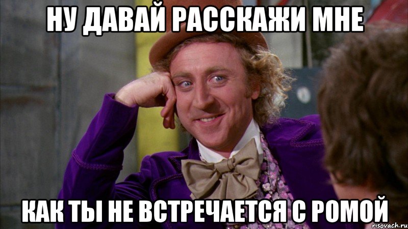 ну давай расскажи мне как ты не встречается с ромой, Мем Ну давай расскажи (Вилли Вонка)