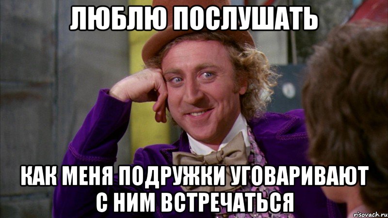 люблю послушать как меня подружки уговаривают с ним встречаться