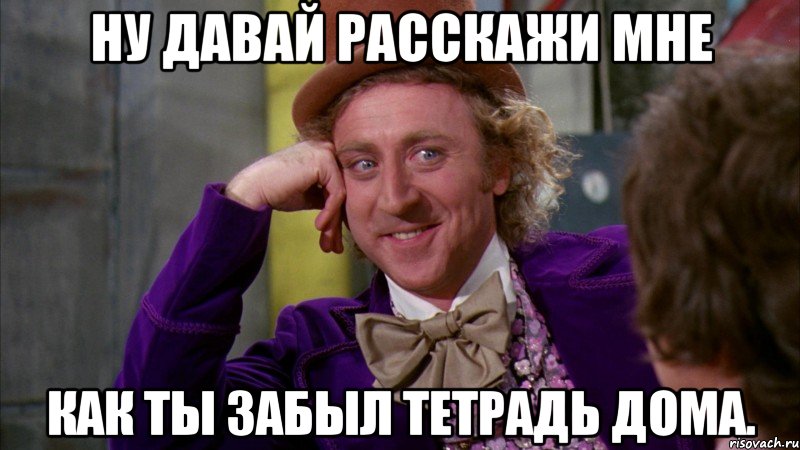 ну давай расскажи мне как ты забыл тетрадь дома., Мем Ну давай расскажи (Вилли Вонка)