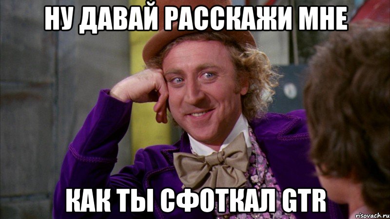 ну давай расскажи мне как ты сфоткал gtr, Мем Ну давай расскажи (Вилли Вонка)