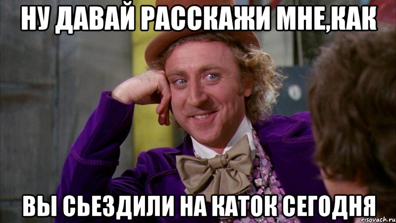 ну давай расскажи мне,как вы сьездили на каток сегодня, Мем Ну давай расскажи (Вилли Вонка)