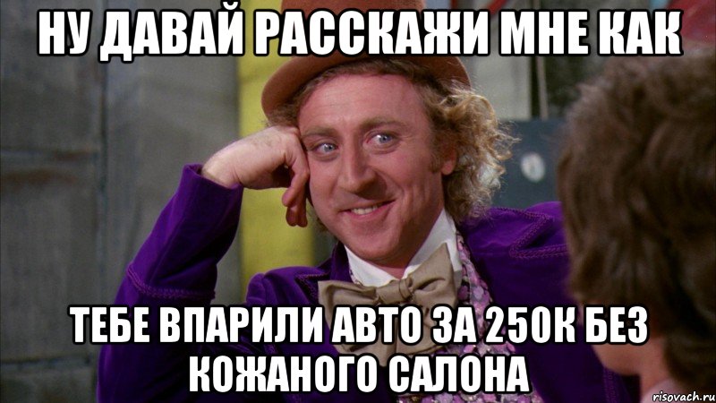 ну давай расскажи мне как тебе впарили авто за 250к без кожаного салона, Мем Ну давай расскажи (Вилли Вонка)