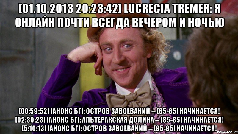 [01.10.2013 20:23:42] lucrecia tremer: я онлайн почти всегда вечером и ночью [00:59:52] [анонс бг]: остров завоеваний -- [85-85] начинается! [02:30:23] [анонс бг]: альтеракская долина -- [85-85] начинается! [5:10:13] [анонс бг]: остров завоеваний -- [85-85] начинается!, Мем Ну давай расскажи (Вилли Вонка)