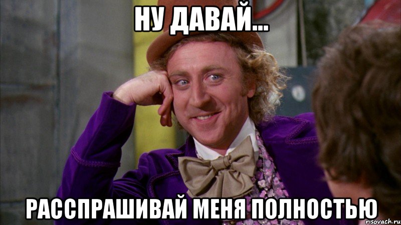 ну давай... расспрашивай меня полностью