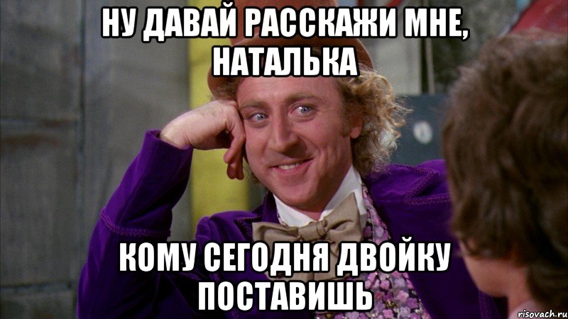 ну давай расскажи мне, наталька кому сегодня двойку поставишь