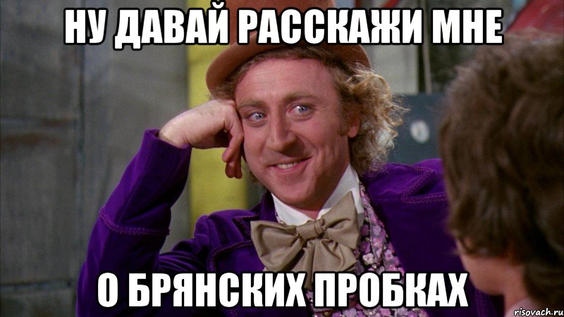 ну давай расскажи мне о брянских пробках, Мем Ну давай расскажи (Вилли Вонка)
