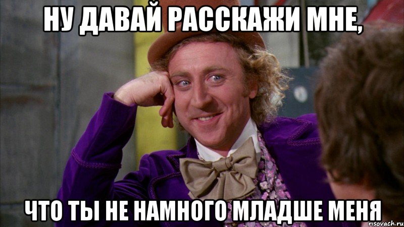 ну давай расскажи мне, что ты не намного младше меня, Мем Ну давай расскажи (Вилли Вонка)