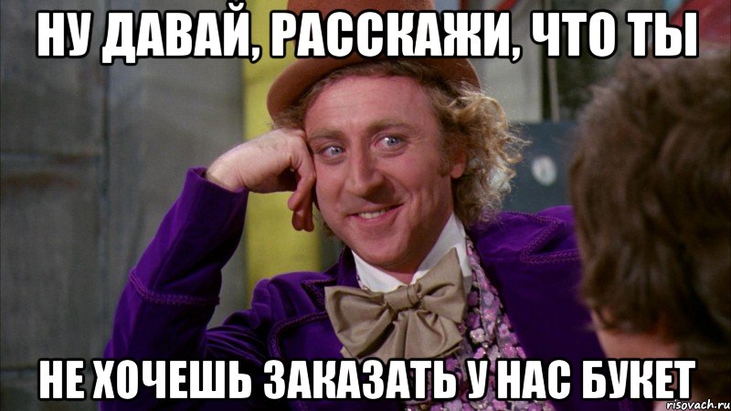 ну давай, расскажи, что ты не хочешь заказать у нас букет, Мем Ну давай расскажи (Вилли Вонка)