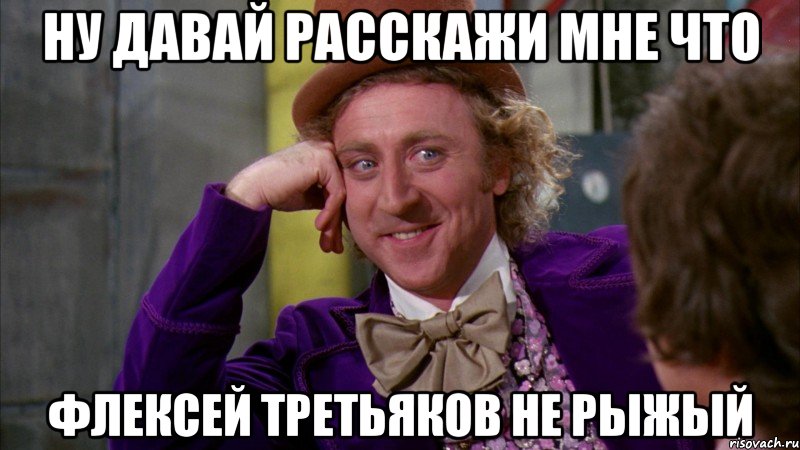 ну давай расскажи мне что флексей третьяков не рыжый, Мем Ну давай расскажи (Вилли Вонка)