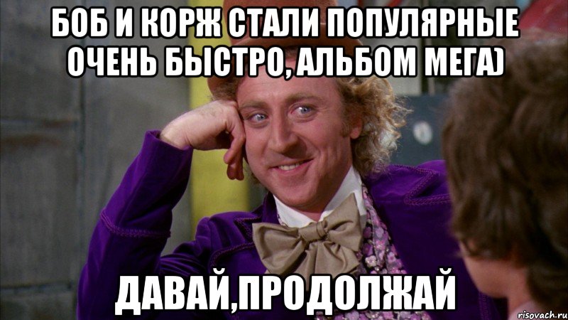 боб и корж стали популярные очень быстро, альбом мега) давай,продолжай, Мем Ну давай расскажи (Вилли Вонка)