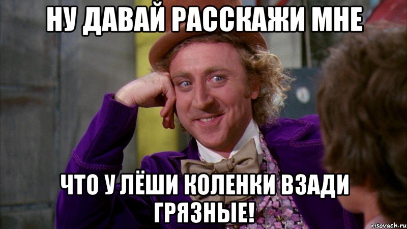 ну давай расскажи мне что у лёши коленки взади грязные!, Мем Ну давай расскажи (Вилли Вонка)