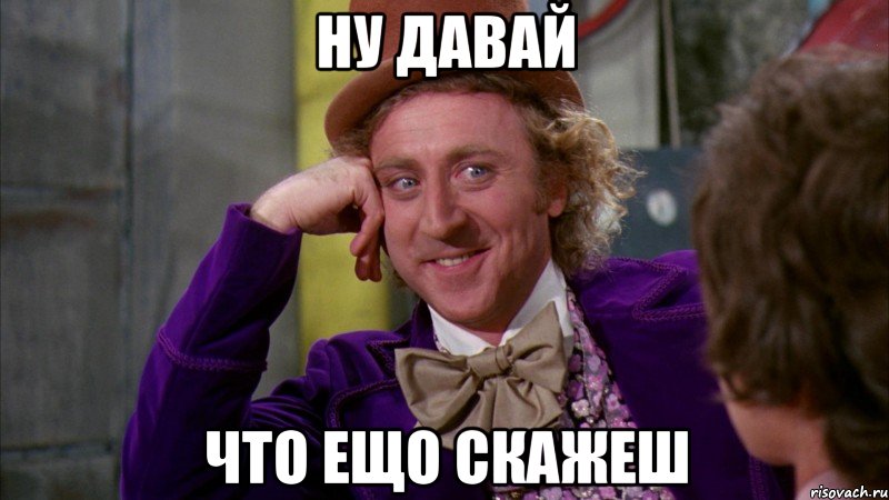 ну давай что ещо скажеш, Мем Ну давай расскажи (Вилли Вонка)