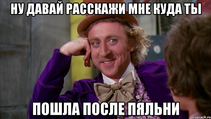 ну давай расскажи мне куда ты пошла после пяльни, Мем Ну давай расскажи (Вилли Вонка)