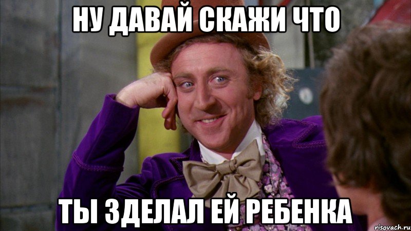 ну давай скажи что ты зделал ей ребенка, Мем Ну давай расскажи (Вилли Вонка)