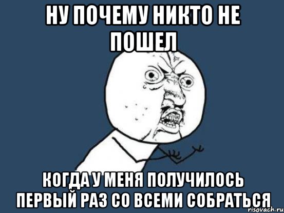 ну почему никто не пошел когда у меня получилось первый раз со всеми собраться, Мем Ну почему