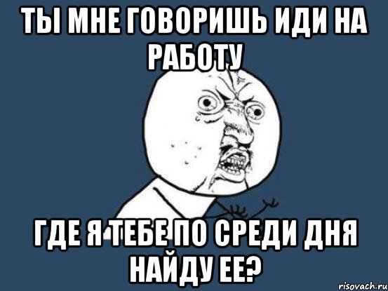 ты мне говоришь иди на работу где я тебе по среди дня найду ее?, Мем Ну почему