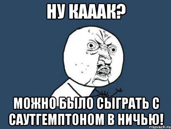 ну кааак? можно было сыграть с саутгемптоном в ничью!, Мем Ну почему