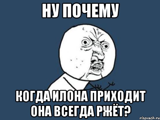 ну почему когда илона приходит она всегда ржёт?, Мем Ну почему