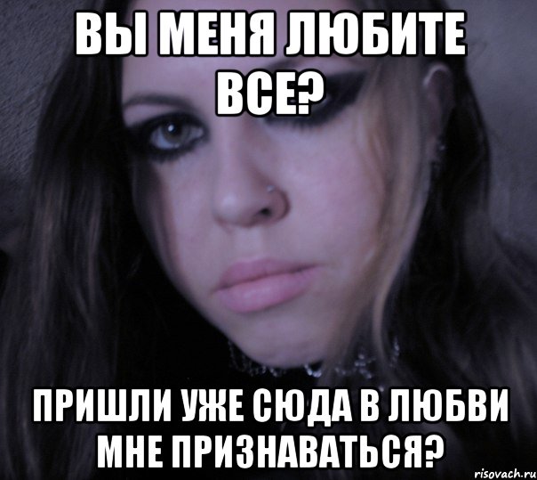 вы меня любите все? пришли уже сюда в любви мне признаваться?