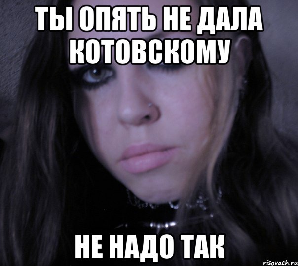 ты опять не дала котовскому не надо так