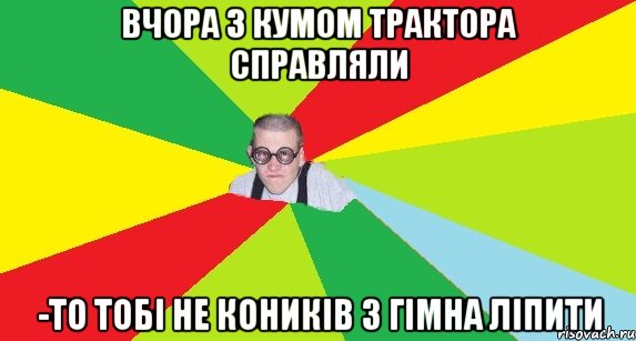 вчора з кумом трактора справляли -то тобі не коників з гімна ліпити