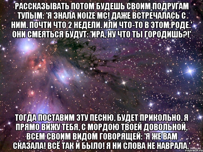 рассказывать потом будешь своим подругам тупым: 'я знала noize mc! даже встречалась с ним. почти что 2 недели. или что-то в этом роде.' они смеяться будут: 'ира, ну что ты городишь?!' тогда поставим эту песню, будет прикольно. я прямо вижу тебя, с мордою твоей довольной, всем своим видом говорящей: 'я же вам сказала! всё так и было! я ни слова не наврала.', Мем Космос
