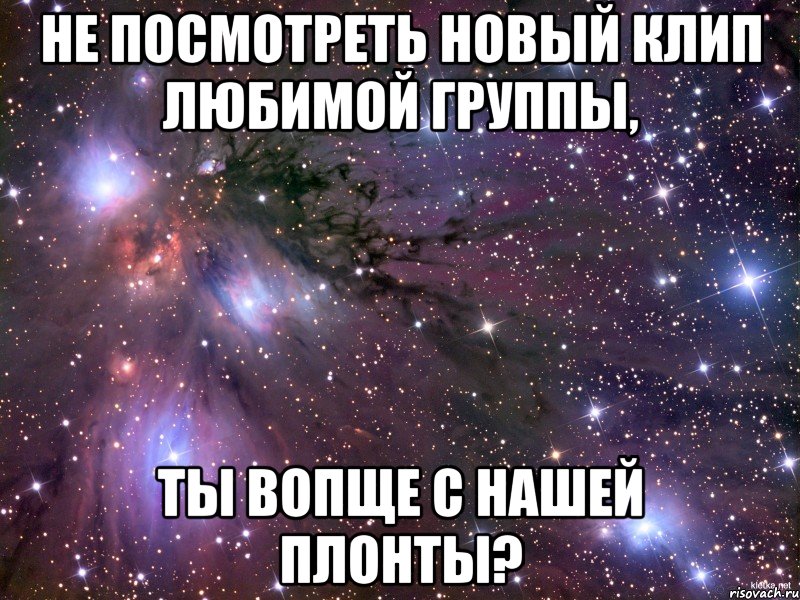 не посмотреть новый клип любимой группы, ты вопще с нашей плонты?, Мем Космос