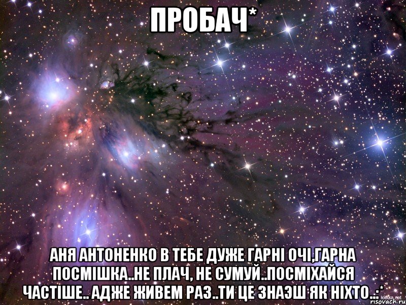 пробач* аня антоненко в тебе дуже гарнi очi,гарна посмiшка..не плач, не сумуй..посмiхайся частiше.. адже живем раз..ти це знаэш як нiхто..:*, Мем Космос