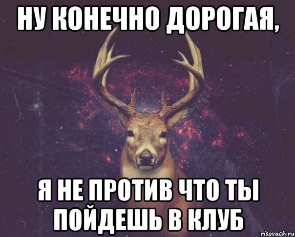 ну конечно дорогая, я не против что ты пойдешь в клуб, Мем  олень наивный