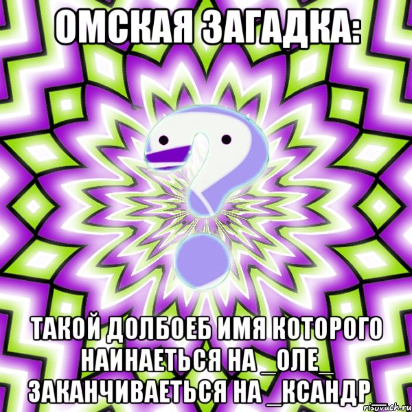 омская загадка: такой долбоеб имя которого наинаеться на _оле_ заканчиваеться на _ксандр_, Мем Омская загадка