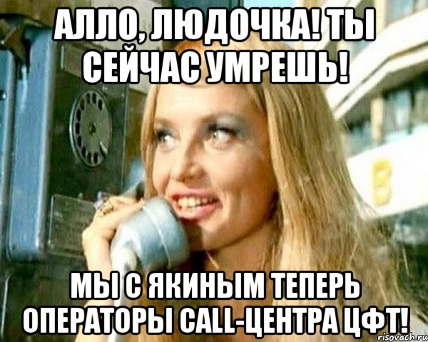 алло, людочка! ты сейчас умрешь! мы с якиным теперь операторы call-центра цфт!