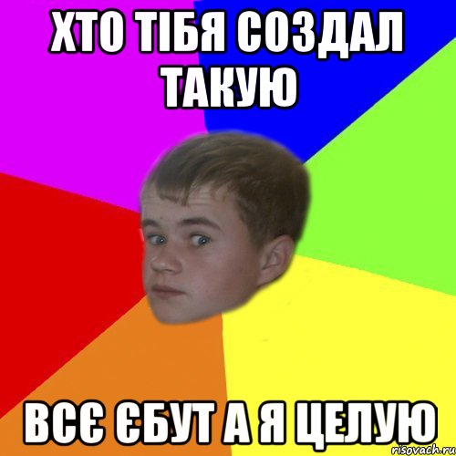 хто тібя создал такую всє єбут а я целую