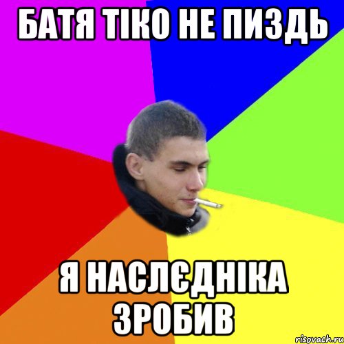 батя тіко не пиздь я наслєдніка зробив