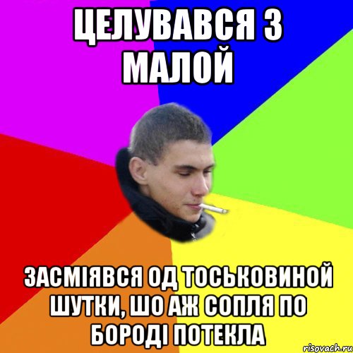 целувався з малой засміявся од тоськовиной шутки, шо аж сопля по бороді потекла