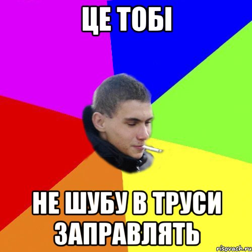це тобі не шубу в труси заправлять