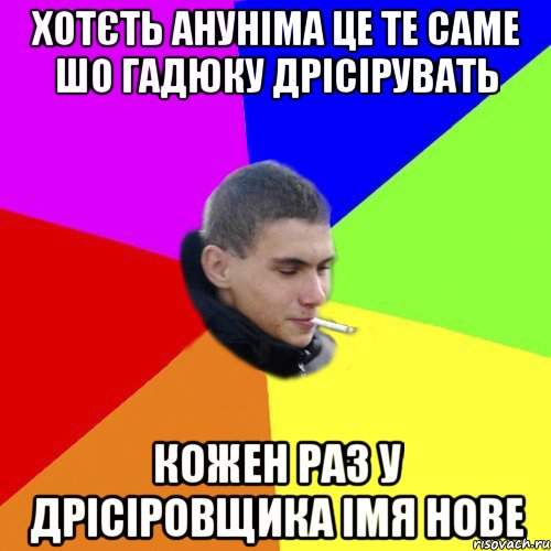 хотєть ануніма це те саме шо гадюку дрісірувать кожен раз у дрісіровщика імя нове