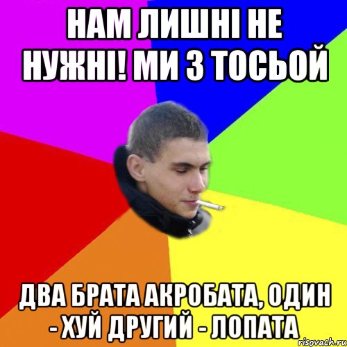 нам лишні не нужні! ми з тосьой два брата акробата, один - хуй другий - лопата