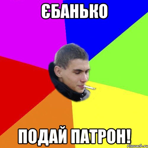 єбанько подай патрон!